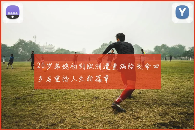 20岁弟媳初到欧洲遭重病险丧命回乡后重拾人生新篇章