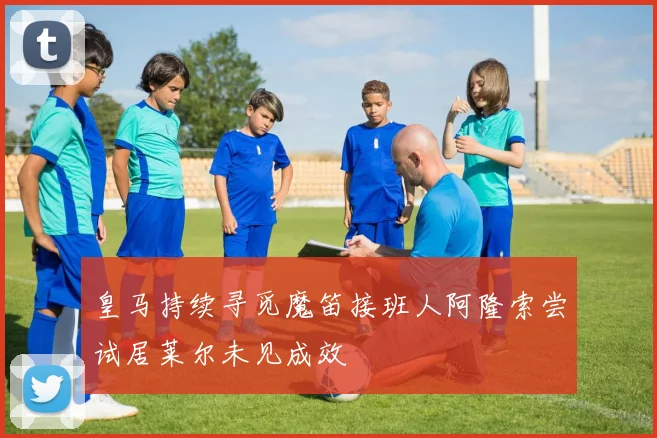皇马持续寻觅魔笛接班人阿隆索尝试居莱尔未见成效