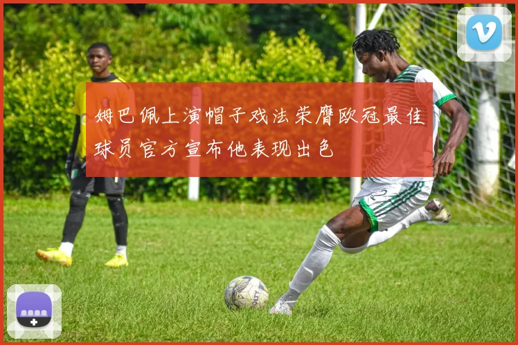 姆巴佩上演帽子戏法荣膺欧冠最佳球员官方宣布他表现出色
