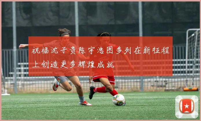 祝福沈子贵陈宇浩图多列在新征程上创造更多辉煌成就