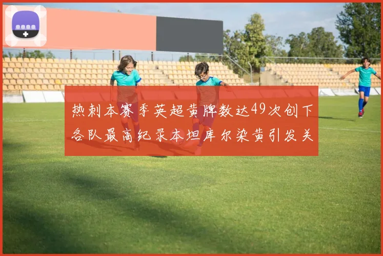 热刺本赛季英超黄牌数达49次创下各队最高纪录本坦库尔染黄引发关注