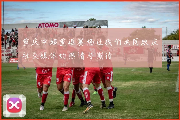 重庆中超重返赛场让我们共同欢庆社交媒体的热情与期待