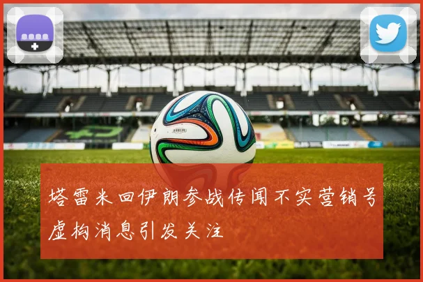 塔雷米回伊朗参战传闻不实营销号虚构消息引发关注