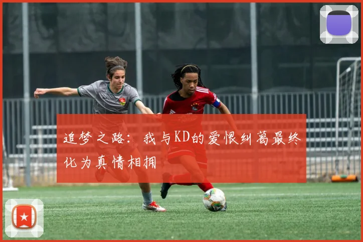 追梦之路：我与KD的爱恨纠葛最终化为真情相拥