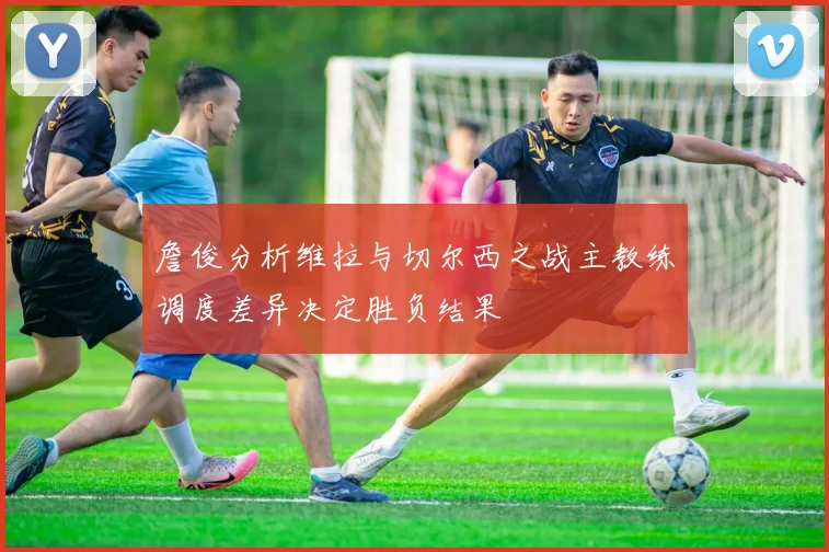 詹俊分析维拉与切尔西之战主教练调度差异决定胜负结果
