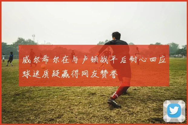 威尔希尔在与卢顿战平后耐心回应球迷质疑赢得网友赞誉