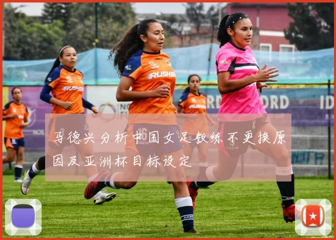 马德兴分析中国女足教练不更换原因及亚洲杯目标设定