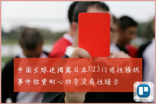 中国女球迷揭露日本U23门将性骚扰事件称曾耐心劝导没有性暗示