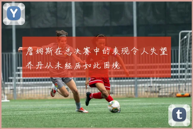 詹姆斯在总决赛中的表现令人失望乔丹从未经历如此困境