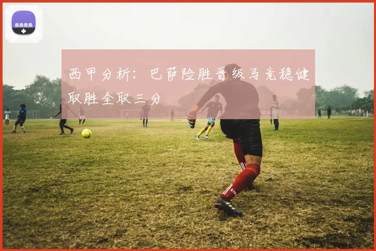 西甲分析：巴萨险胜晋级马竞稳健取胜全取三分
