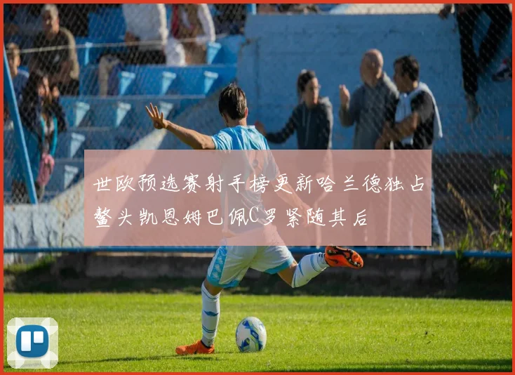世欧预选赛射手榜更新哈兰德独占鳌头凯恩姆巴佩C罗紧随其后