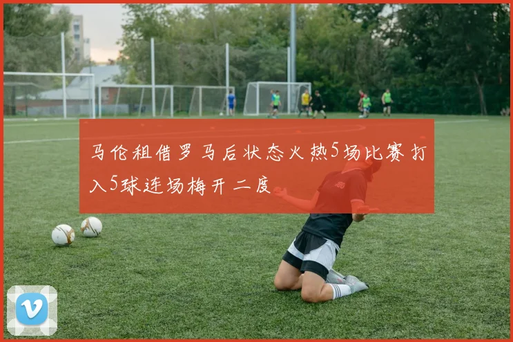 马伦租借罗马后状态火热5场比赛打入5球连场梅开二度