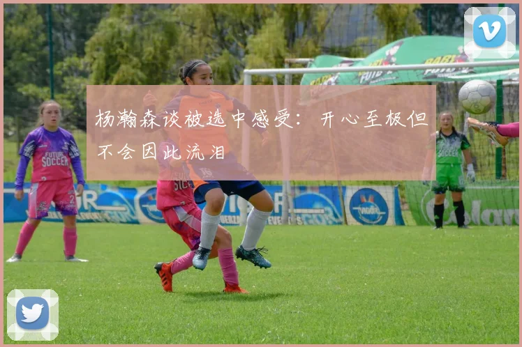 杨瀚森谈被选中感受：开心至极但不会因此流泪