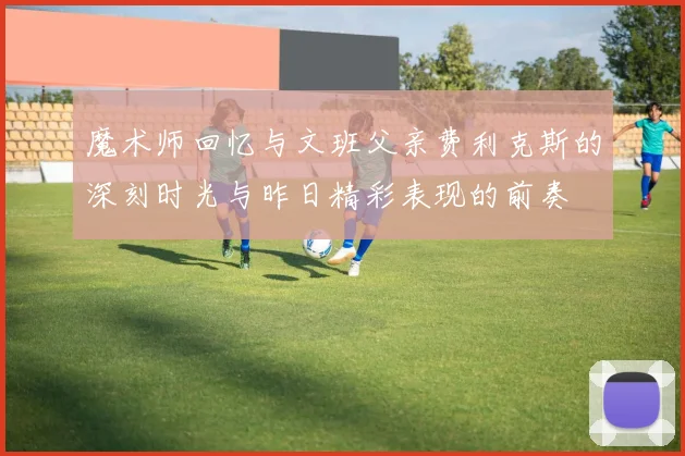 魔术师回忆与文班父亲费利克斯的深刻时光与昨日精彩表现的前奏