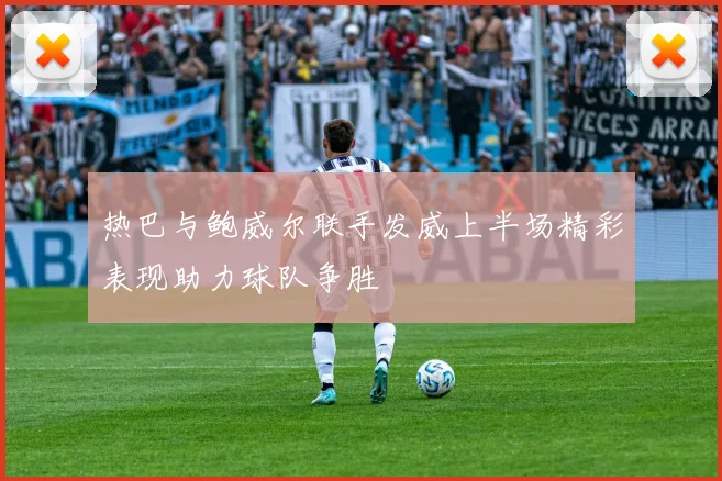 热巴与鲍威尔联手发威上半场精彩表现助力球队争胜