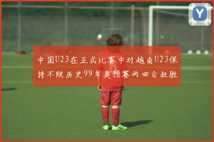 中国U23在正式比赛中对越南U23保持不败历史99年奥预赛两回合狂胜7-0