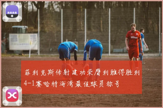 菲利克斯传射建功荣膺利雅得胜利4-1赛哈特海湾最佳球员称号