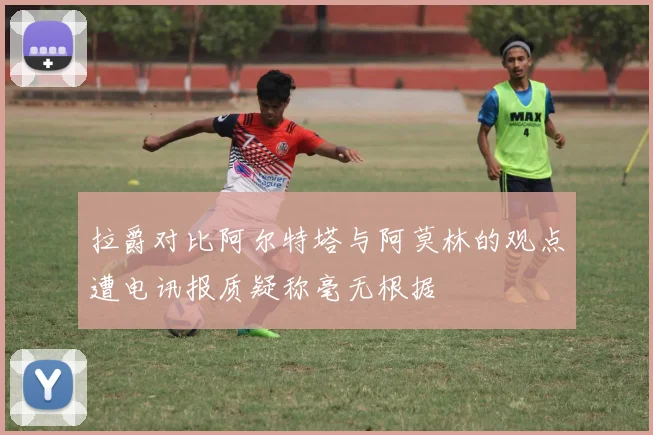 拉爵对比阿尔特塔与阿莫林的观点遭电讯报质疑称毫无根据