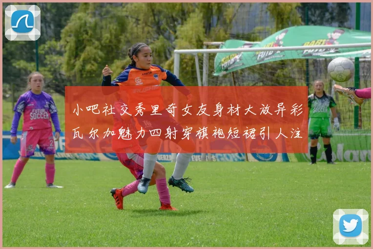 小吧社交秀里奇女友身材大放异彩瓦尔加魅力四射穿旗袍短裙引人注目