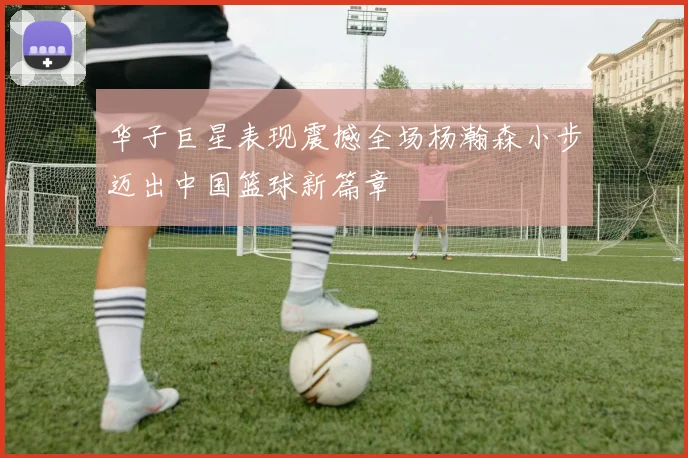 华子巨星表现震撼全场杨瀚森小步迈出中国篮球新篇章